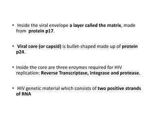 • Inside the viral envelope a layer called the matrix, made
from protein p17.
• Viral core (or capsid) is bullet-shaped made up of protein
p24.
• Inside the core are three enzymes required for HIV
replication: Reverse Transcriptase, integrase and protease.
• HIV genetic material which consists of two positive strands
of RNA
 