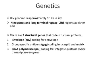 Genetics
HIV genome is approximately 9.1Kb in size
 Nine genes and long terminal repeat (LTR) regions at either
end
There are 3 structural genes that code structural proteins
1. Envelope (env) coding for : envelope
2. Group specific antigens (gag) coding for: caspid and matrix
3. DNA polymerase (pol) coding for: integrase,proteasereverse
transcriptase enzymes
 