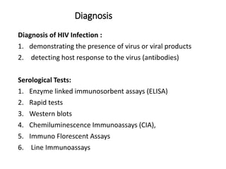 Diagnosis
Diagnosis of HIV Infection :
1. demonstrating the presence of virus or viral products
2. detecting host response to the virus (antibodies)
Serological Tests:
1. Enzyme linked immunosorbent assays (ELISA)
2. Rapid tests
3. Western blots
4. Chemiluminescence Immunoassays (CIA),
5. Immuno Florescent Assays
6. Line Immunoassays
 
