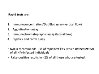 Rapid tests are:
1. Immunoconcentration/Dot Blot assay (vertical flow)
2. Agglutination assay
3. Immunochromatographic assay (lateral flow)
4. Dipstick and comb assay
• NACO recommends use of rapid test kits, which detect >99.5%
of all HIV-infected individuals
• False-positive results in <2% of all those who are tested.
 