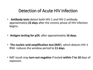 Detection of Acute HIV Infection
• Antibody tests detect both HIV-1 and HIV-2 antibody
approximately 22 days after the viremic phase of HIV infection
begins.
• Antigen testing for p24, after approximately 16 days.
• The nucleic acid amplification test (NAT), which detects HIV-1
RNA reduces the window period to 11 days.
• NAT result may turn out negative if tested within 7 to 10 days of
exposure.
 
