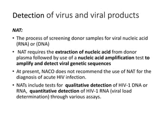 Detection of virus and viral products
NAT:
• The process of screening donor samples for viral nucleic acid
(RNA) or (DNA)
• NAT requires the extraction of nucleic acid from donor
plasma followed by use of a nucleic acid amplification test to
amplify and detect viral genetic sequences
• At present, NACO does not recommend the use of NAT for the
diagnosis of acute HIV infection.
• NATs include tests for qualitative detection of HIV-1 DNA or
RNA, quantitative detection of HIV-1 RNA (viral load
determination) through various assays.
 