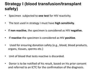 Strategy I (blood transfusion/transplant
safety)
• Specimen subjected to one test for HIV reactivity.
• The test used in strategy I must have high sensitivity.
• If non reactive, the specimen is considered as HIV negative.
• If reactive the specimen is considered as HIV positive.
• Used for ensuring donation safety (e.g., blood, blood products,
organs, tissues, sperms etc.)
• Unit of blood that tests reactive is discarded.
• Donor is to be notified of his result, based on his prior consent
and referred to an ICTC for the confirmation of the diagnosis.
 