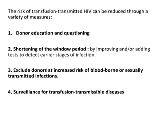 The risk of transfusion-transmitted HIV can be reduced through a
variety of measures:
1. Donor education and questioning
2. Shortening of the window period : by improving and/or adding
tests to detect earlier stages of infection.
3. Exclude donors at increased risk of blood-borne or sexually
transmitted infections.
4. Surveillance for transfusion-transmissible diseases
 
