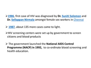 1986, first case of HIV was diagnosed by Dr. Suniti Solomon and
Dr. Sellappan Nirmala amongst female sex workers in Chennai
 1987, about 135 more cases came to light.
HIV screening centers were set up by government to screen
citizens and blood products
 The government launched the National AIDS Control
Programme (NACP) in 1992, to co-ordinate blood screening and
health education.
 