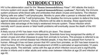 INTRODUCTION
HIV is the abbreviation used for the “Human Immunodeficiency Virus”. HIV attacks the body’s
immune system and cause AIDS- “Acquired immunodeficiency syndrome”. Normally, the immune
system produces white blood cells and antibodies that attack viruses and bacteria. The infection
fighting cells are called T-cell lymphocytes. Months to years after a person is infected with HIV,
the virus destroys all the T-cell lymphocytes. This disables the immune system to defend the body
against diseases and tumors. Various infections will be able to develop, these opportunistic
infections take advantage of the body's weakened immune system. These infection which
normally won't cause severe or fatal health problems will eventually cause the death of the HIV
patient.
A likely source of HIV has been more difficult to pin down. The closest
virus to HIV discovered in certain chimpanzees. Scientists have long recognized the ability of
certain viruses and other diseases to pass from animals to humans. This process is referred to as
zoonosis. Once an animal disease has infected people, it may then be passed from human to
human. Although it has not been proven that HIV came from primates, an SIV has been known to
infect humans. With the rapidly until development of AIDS is estimated at approximately 10 years
for young adults. The estimate varies with the age at which infection occurs and is significantly
shorter in infants and in older adults and varies even between infection at age 20 and infection at
age 40.
 