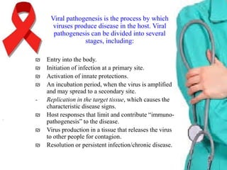 Viral pathogenesis is the process by which
viruses produce disease in the host. Viral
pathogenesis can be divided into several
stages, including:
₪
₪
₪
₪
₪

₪
₪

Entry into the body.
Initiation of infection at a primary site.
Activation of innate protections.
An incubation period, when the virus is amplified
and may spread to a secondary site.
Replication in the target tissue, which causes the
characteristic disease signs.
Host responses that limit and contribute “immunopathogenesis” to the disease.
Virus production in a tissue that releases the virus
to other people for contagion.
Resolution or persistent infection/chronic disease.

 