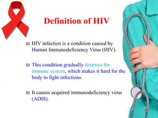 Definition of HIV
₪ HIV infection is a condition caused by
Human Immunodeficiency Virus (HIV).

₪ This condition gradually destroys the
immune system, which makes it hard for the
body to fight infections.
₪ It causes acquired immunodeficiency virus
(ADIS).

 