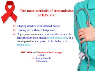 The most methods of transmission
of HIV are:
₪ Sharing needles with infected person.

₪ Having sex with infected person.
₪ A pregnant women can transmit the virus to her
fetus through their shared blood circulation, or a
nursing mother can pass it to her baby in her
breast milk.
HIV/AIDS can’t be transmitted through:
₪ Toilet.
₪ Sharing Utensils.
₪ Mosquito.

 