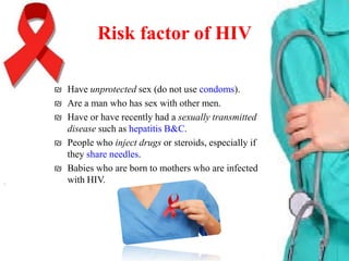 Risk factor of HIV
₪ Have unprotected sex (do not use condoms).
₪ Are a man who has sex with other men.
₪ Have or have recently had a sexually transmitted
disease such as hepatitis B&C.
₪ People who inject drugs or steroids, especially if
they share needles.
₪ Babies who are born to mothers who are infected
with HIV.

 