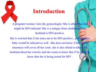 Introduction
A pregnant woman visits the gynecologist. She is afraid that she
might be HIV-infected. She is a refugee from zimbabwe. Her
husband is HIV-positive.
She is worried that if she turns out to be HIV-positive , probably her
baby would be infected as well . She does not know if her health
insurance will covar all her costs. she is also afraid to talk to her
husband about her worries and she wants to know that if he needs to

know that she is being tested for HIV .

 