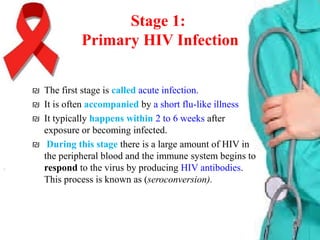 Stage 1:
Primary HIV Infection
₪ The first stage is called acute infection.
₪ It is often accompanied by a short flu-like illness
₪ It typically happens within 2 to 6 weeks after
exposure or becoming infected.
₪ During this stage there is a large amount of HIV in
the peripheral blood and the immune system begins to
respond to the virus by producing HIV antibodies.
This process is known as (seroconversion).

 