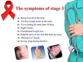 The symptoms of stage 3
₪
₪
₪
₪
₪
₪
₪
₪

Being tired all of the time.
Swollen lymph nodes in the neck .
Fever lasting for more than 10 days.
Night sweats.
Unexplained weight loss.
Purplish spots on the skin that don't go away.
Shortness of breath.
Severe, long-lasting diarrhea.

 