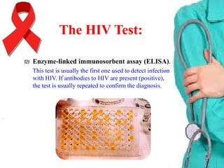 The HIV Test:
₪ Enzyme-linked immunosorbent assay (ELISA).
This test is usually the first one used to detect infection
with HIV. If antibodies to HIV are present (positive),
the test is usually repeated to confirm the diagnosis.

 
