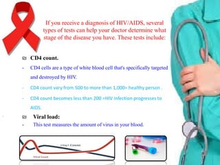 If you receive a diagnosis of HIV/AIDS, several
types of tests can help your doctor determine what
stage of the disease you have. These tests include:
₪ CD4 count.
-

CD4 cells are a type of white blood cell that's specifically targeted
and destroyed by HIV.

-

CD4 count vary from 500 to more than 1,000= healthy person .

-

CD4 count becomes less than 200 =HIV infection progresses to
AIDS.

₪

Viral load:

-

This test measures the amount of virus in your blood.

 