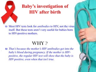Baby’s investigation of
HIV after birth
₪ Most HIV tests look for antibodies to HIV, not the virus
itself. But these tests aren’t very useful for babies born
to HIV-positive mothers.

WHY ?
₪ That’s because the mother’s HIV antibodies get into the
baby’s blood during pregnancy. If the mother is HIVpositive, the regular HIV test will show that the baby is
HIV-positive, even when that isn’t true.

 