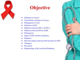 Objective
₪
₪
₪
₪
₪
₪
₪
₪
₪
₪
₪
₪
₪

Definition of viruses.
Classification and types of viruses.
Pathogenesis of virus.
Definition of HIV.
Difference between HIV-1 & HIV-2.
Difference between HIV & AIDS.
Pathogenesis.
Stages of HIV and their symptoms.
Diagnosis.
Does the refugee centre provide insurance for HIV.
Treatment.
Prevention.
Epidemiology of the world and Zimbabwe.

 