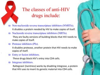 The classes of anti-HIV
drugs include:
₪ Non-nucleoside reverse transcriptase inhibitors (NNRTIs).
It disables a protein needed by HIV to make copies of itself.
₪ Nucleoside reverse transcriptase inhibitors (NRTIs).
They are faulty versions of building blocks that HIV needs to
make copies of itself.
₪ Protease inhibitors (PIs).
It disables protease, another protein that HIV needs to make
copies of itself.
₪ Entry or fusion inhibitors.
These drugs block HIV's entry into CD4 cells.
₪ Integrase inhibitors.
Raltegravir (Isentress) works by disabling integrase, a protein
that HIV uses to insert its genetic material into CD4 cells.

 