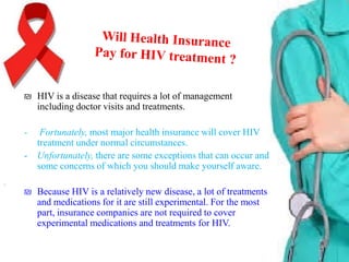₪ HIV is a disease that requires a lot of management
including doctor visits and treatments.
-

Fortunately, most major health insurance will cover HIV
treatment under normal circumstances.
Unfortunately, there are some exceptions that can occur and
some concerns of which you should make yourself aware.

₪ Because HIV is a relatively new disease, a lot of treatments
and medications for it are still experimental. For the most
part, insurance companies are not required to cover
experimental medications and treatments for HIV.

 