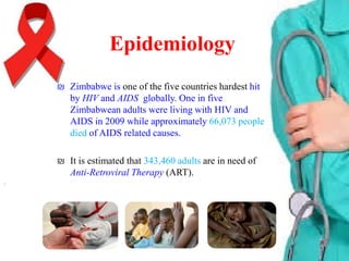 Epidemiology
₪ Zimbabwe is one of the five countries hardest hit
by HIV and AIDS globally. One in five
Zimbabwean adults were living with HIV and
AIDS in 2009 while approximately 66,073 people
died of AIDS related causes.
₪ It is estimated that 343,460 adults are in need of
Anti-Retroviral Therapy (ART).

 