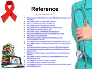 Reference
₪
₪
₪
₪
₪
₪
₪
₪
₪
₪
₪
₪
₪
₪
₪
₪
₪
₪
₪

http://www.personalhealthinsurance.com/will-health-insurance-pay-for-hivtreatment/
http://www.ncbi.nlm.nih.gov/pubmed/23444290
http://www.youtube.com/watch?v=s8jhJXgC-bk
http://www.unicef.org/zimbabwe/hiv_aids.html
http://www.patient.co.uk/health/medicines-for-hiv-and-aids
http://www.avert.org/origin-aids-hiv.htm
http://www.aidsmap.com/Mother-to-baby-transmission
http://www.webmd.com/hiv-aids/cd4-count-what-does-it-mean
http://www.avert.org/testing.htm
http://www.aids.gov/hiv-aids-basics/prevention/reduce-yourrisk/pregnancy-and-childbirth/
http://www.webmd.com/hiv-aids/human-immunodeficiency-virus-hiv-test
http://www.mayoclinic.com/health/hiv-aids/DS00005/DSECTION=tests-anddiagnosis
http://answers.yahoo.com/question/index?qid=20090518023831AALFibI
http://aidssupport.aarogya.com/aids/what-is-aids/66-difference-betweenhiv-a-aids.html
http://www.webmd.com/a-to-z-guides/risk-factors-for-hiv-infection-topicoverview
http://www.aids.gov/hiv-aids-basics/just-diagnosed-with-hiv-aids/yourlegal-rights/insurance/
http://www.cdc.gov/features/womengirlshivaids/
http://www.motherisk.org/women/hiv.jsp#prev
http://www.cdc.gov/hiv/topics/perinatal/1test2lives/resources/brochures/p
df/PatientBrochure.pdf

 