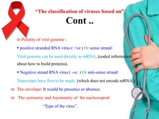 “The classification of viruses based on”

Cont ..
₪ Polarity of viral genome :
 positive stranded RNA virus ( +ve ) Or sense strand:
Viral genome can be used directly as mRNA, (coded information
about how to build proteins).
 Negative strand RNA virus ( -ve ) Or anti-sense strand:
Transcripts have first to be made, (which does not encode mRNA ).
₪ The envelope: It would be presence or absence.
₪ The symmetry and Asymmetry of the nucleocapsid
“Type of the virus”.

 