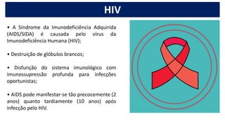 • A Síndrome da Imunodeficiência Adquirida
(AIDS/SIDA) é causada pelo vírus da
Imunodeficiência Humana (HIV);
• Destruição de glóbulos brancos;
• Disfunção do sistema imunológico com
imunossupressão profunda para infecções
oportunistas;
• AIDS pode manifestar-se tão precocemente (2
anos) quanto tardiamente (10 anos) após
infecção pelo HIV.
HIV
 