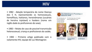 • 1982 - Adoção temporária do nome Doença
dos 5 H, representando os homossexuais,
hemofílicos, haitianos, heroinômanos (usuários
de heroína injetável) e hookers (nome em
inglês dado às profissionais do sexo).
• 1983 – Relato de caso de possível transmissão
heterossexual, criança e profissionais da saúde;
• 1983 – Primeiro artigo publicado com o
isolamento HIV, equipe de Luc Montagnier.
HIV
 