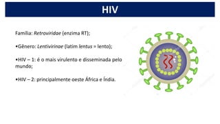 Família: Retroviridae (enzima RT);
•Gênero: Lentivirinae (latim lentus = lento);
•HIV – 1: é o mais virulento e disseminada pelo
mundo;
•HIV – 2: principalmente oeste África e Índia.
HIV
 