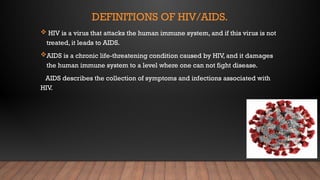 DEFINITIONS OF HIV/AIDS.
 HIV is a virus that attacks the human immune system, and if this virus is not
treated, it leads to AIDS.
AIDS is a chronic life-threatening condition caused by HIV, and it damages
the human immune system to a level where one can not fight disease.
AIDS describes the collection of symptoms and infections associated with
HIV.
 