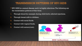 TRANSMISSION PATTERNS OF HIV/AIDS
HIV/AIDS is a sexual disease and it is highly infectious.The following are
the transmission patterns of this virus;
1. Through blood for example during child birth, infected injections.
2. Through breast milk to children.
3. Contact with rectal fluids.
4. Contact with vaginal fluids.
5. Contact with semen(cum).
 