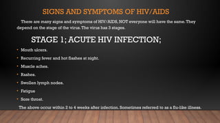SIGNS AND SYMPTOMS OF HIV/AIDS
There are many signs and symptoms of HIV/AIDS, NOT everyone will have the same.They
depend on the stage of the virus.The virus has 3 stages.
STAGE 1; ACUTE HIV INFECTION;
• Mouth ulcers.
• Recurring fever and hot flashes at night.
• Muscle aches.
• Rashes.
• Swollen lymph nodes.
• Fatigue
• Sore throat.
The above occur within 2 to 4 weeks after infection. Sometimes referred to as a flu-like illness.
 