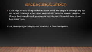 STAGE 2; CLINICAL LATENCY;
• In this stage the virus multiplies but still at low levels. And people in this stage may not
feel too sick.This stage is also known as chronic HIV infection. It takes a period of 10 to
15 years if not treated though some people move through this period faster taking
them lesser years.
NB; In this stage signs and symptoms are similar to those in stage one.
 