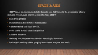 STAGE 3; AIDS
If HIV is not treated immediately, it results into AIDS due to the weakening of your
immune system. Also known as the late stage of HIV.
• Rapid weight loss
• Pneumonia and sometimes tuberculosis
• Constant fever and night sweats.
• Sores in the mouth, anus and genitals.
• Extreme tiredness.
• Memory loss, depression and other neurologic disorders.
• Prolonged swelling of the lymph glands in the armpits and neck.
 