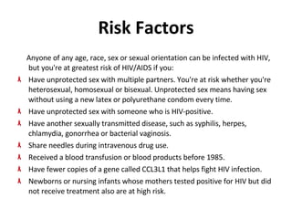 Risk Factors Anyone of any age, race, sex or sexual orientation can be infected with HIV, but you're at greatest risk of HIV/AIDS if you:  Have unprotected sex with multiple partners. You're at risk whether you're heterosexual, homosexual or bisexual. Unprotected sex means having sex without using a new latex or polyurethane condom every time.  Have unprotected sex with someone who is HIV-positive. Have another sexually transmitted disease, such as syphilis, herpes, chlamydia, gonorrhea or bacterial vaginosis.  Share needles during intravenous drug use. Received a blood transfusion or blood products before 1985. Have fewer copies of a gene called CCL3L1 that helps fight HIV infection.  Newborns or nursing infants whose mothers tested positive for HIV but did not receive treatment also are at high risk.  