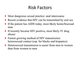Risk Factors Most dangerous sexual practice: anal intercourse Recent evidence that HIV can be transmitted by oral sex If the patient has AIDS today, most likely homo/bisexual man If recently became HIV positive, most likely IV drug abuser Fastest growing method of HIV transmission: heterosexual contact (esp. for blacks and hispanics) Heterosexual transmission is easier from men to women than from women to men 