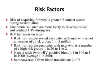 Risk Factors Risk of acquiring for men is greater if contact occurs during menstruation Uncircumcised men are more likely to be seropositive and contract HIV during sex HIV transmission rates: Risk from single sexual encounter with man who is not a member of a risk group: 1 in 5 million Risk from single encounter with man who is a member of a high risk group: 1 in 20 to 1 in 2 Needle-stick (with HIV-positive blood): 1 in 100 to 1 in 1000 (average 1 in 250)\ Seroconversion from blood transfusion: 2 of 3 