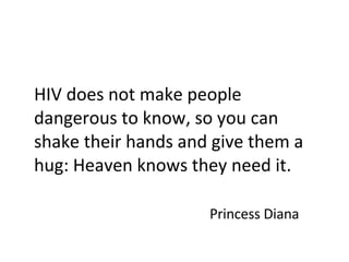 HIV does not make people dangerous to know, so you can shake their hands and give them a hug: Heaven knows they need it.  Princess Diana 