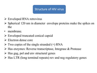 Enveloped RNA retrovirus Spherical 120 nm in diameter  envelope proteins make the spikes on the membrane. Enveloped truncated conical capsid Electron dense core Two copies of the single stranded (+) RNA Has enzymes: Reverse transcriptase, Integrase & Protease Has gag, pol and env structural genes Has LTR (long terminal repeats) rev and neg regulatory genes 