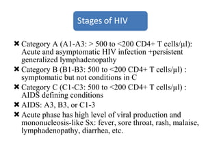 Category A (A1-A3: > 500 to <200 CD4+ T cells/µl): Acute and asymptomatic HIV infection +persistent generalized lymphadenopathy Category B (B1-B3: 500 to <200 CD4+ T cells/µl) : symptomatic but not conditions in C  Category C (C1-C3: 500 to <200 CD4+ T cells/µl) : AIDS defining conditions AIDS: A3, B3, or C1-3 Acute phase has high level of viral production and mononucleosis-like Sx: fever, sore throat, rash, malaise, lymphadenopathy, diarrhea, etc. 