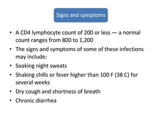 A CD4 lymphocyte count of 200 or less — a normal count ranges from 800 to 1,200 The signs and symptoms of some of these infections may include:  Soaking night sweats Shaking chills or fever higher than 100 F (38 C) for several weeks Dry cough and shortness of breath Chronic diarrhea 