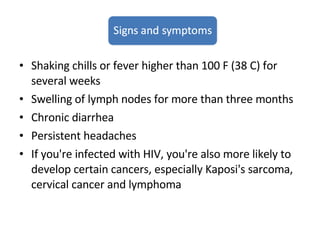 Shaking chills or fever higher than 100 F (38 C) for several weeks Swelling of lymph nodes for more than three months Chronic diarrhea Persistent headaches If you're infected with HIV, you're also more likely to develop certain cancers, especially Kaposi's sarcoma, cervical cancer and lymphoma 