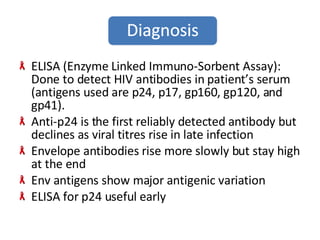 ELISA (Enzyme Linked Immuno-Sorbent Assay): Done to detect HIV antibodies in patient’s serum (antigens used are p24, p17, gp160, gp120, and gp41). Anti-p24 is the first reliably detected antibody but declines as viral titres rise in late infection Envelope antibodies rise more slowly but stay high at the end Env antigens show major antigenic variation ELISA for p24 useful early 