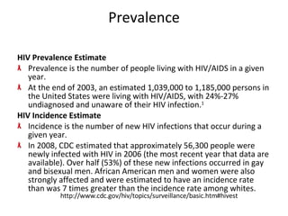 Prevalence HIV Prevalence Estimate Prevalence is the number of people living with HIV/AIDS in a given year. At the end of 2003, an estimated 1,039,000 to 1,185,000 persons in the United States were living with HIV/AIDS, with 24%-27% undiagnosed and unaware of their HIV infection. 1   HIV Incidence Estimate Incidence is the number of new HIV infections that occur during a given year. In 2008, CDC estimated that approximately 56,300 people were newly infected with HIV in 2006 (the most recent year that data are available). Over half (53%) of these new infections occurred in gay and bisexual men. African American men and women were also strongly affected and were estimated to have an incidence rate than was 7 times greater than the incidence rate among whites. http://www.cdc.gov/hiv/topics/surveillance/basic.htm#hivest 
