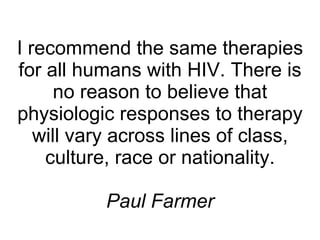 I recommend the same therapies for all humans with HIV. There is no reason to believe that physiologic responses to therapy will vary across lines of class, culture, race or nationality. Paul Farmer 
