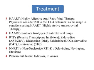 HAART: Highly Affective Anti-Retro Viral Therapy: Physicians consider 200 to 350 CD4 cells/mm3 as the range to consider starting HAART (Highly Active Antiretroviral Therapy). HAART combines two types of antiretroviral drugs RTI’s (Reverse Transcriptase Inhibitors): Zidovudine (AZT/ZDV), Didanosine (DDI), Zalcitabine (DDC), Stavudine (D4T), Lamivudine (3TC) NNRTI’s (Non-Nucleoside RTI’S) : Delavirdine, Nevirapine, Efavirenz Protease Inhibitors: Indinavir, Ritonavir 