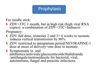 For needle stick: ZDV+3TC 1 month, but in high risk (high viral RNA copies)  a combination of ZDV+3TC+Indinavir Pregnancy: ZDV full dose, trimester 2 and 3+ 6 weeks to neonate reduces vertical transmission by 80% ZDV restricted to intrapartum period/NEVIRAPINE-1 dose at onset of delivery+one dose to neonate Symptomatic tx  and antibiotics/antivirals/glucocorticoids/thalidomide /antifungals/metronidazole for bacterial, viral, autoimmune, fungal and parasitic infections. 