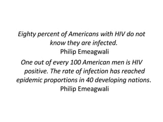 Eighty percent of Americans with HIV do not know they are infected.  Philip Emeagwali One out of every 100 American men is HIV positive. The rate of infection has reached epidemic proportions in 40 developing nations .  Philip Emeagwali 
