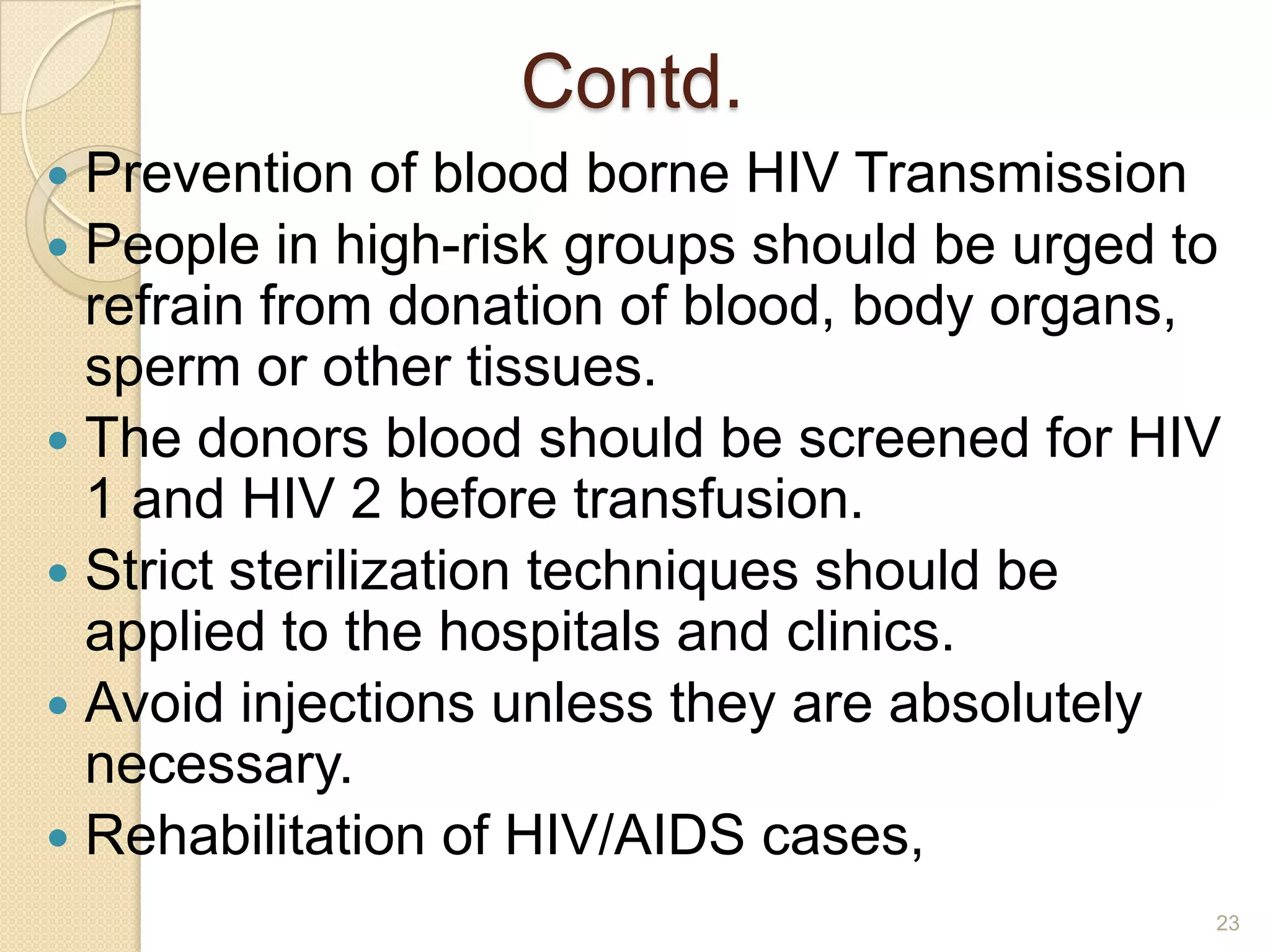 Contd.
Prevention of blood borne HIV Transmission
 People in high-risk groups should be urged to
refrain from donation of blood, body organs,
sperm or other tissues.
 The donors blood should be screened for HIV
1 and HIV 2 before transfusion.
 Strict sterilization techniques should be
applied to the hospitals and clinics.
 Avoid injections unless they are absolutely
necessary.
 Rehabilitation of HIV/AIDS cases,


23

 