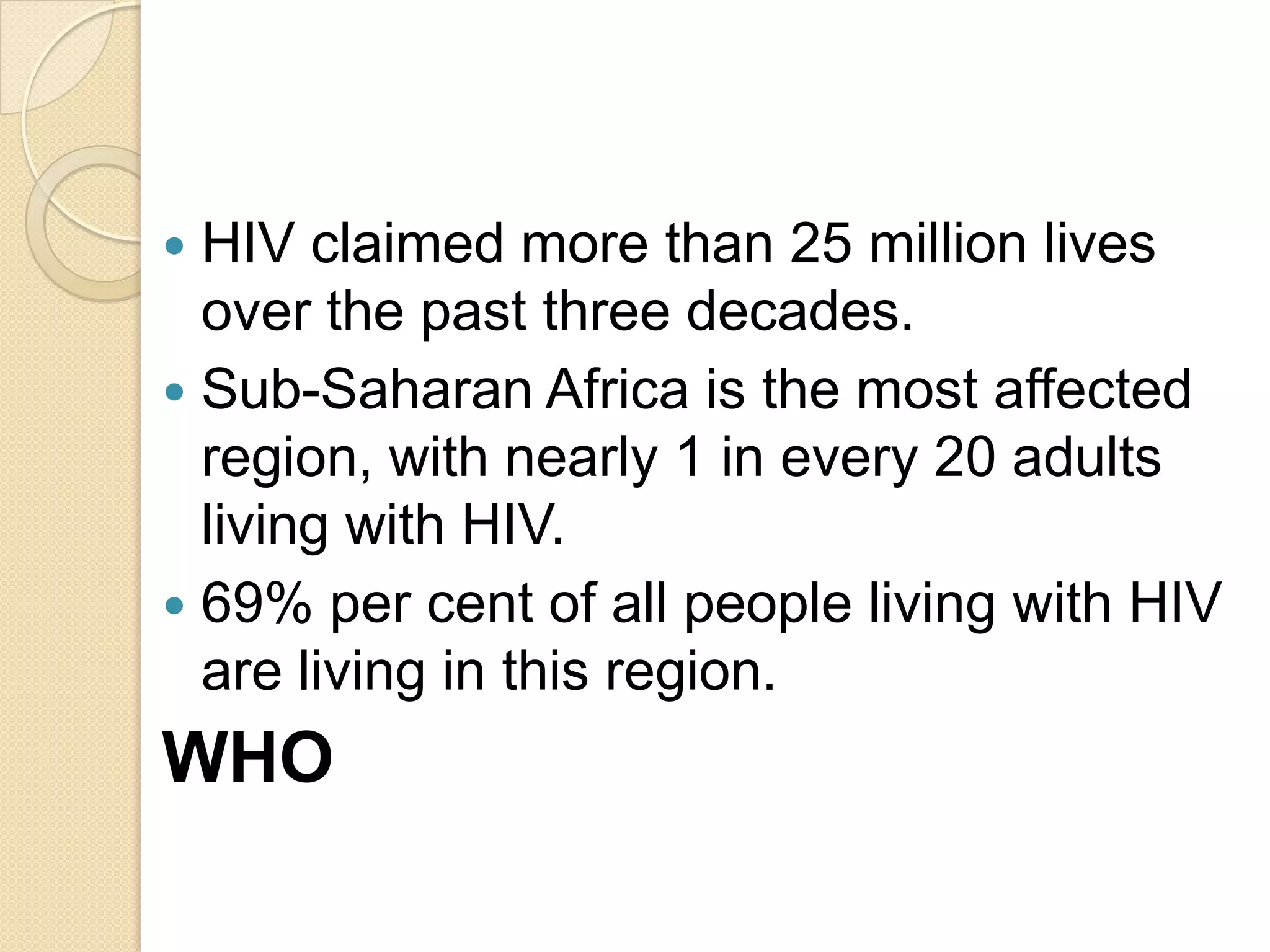 HIV claimed more than 25 million lives
over the past three decades.
 Sub-Saharan Africa is the most affected
region, with nearly 1 in every 20 adults
living with HIV.
 69% per cent of all people living with HIV
are living in this region.


WHO

 